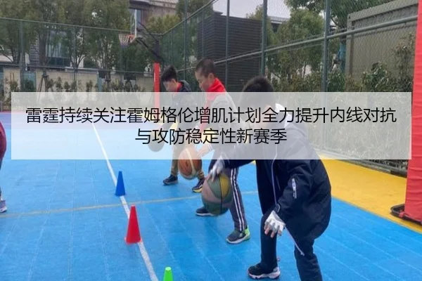 雷霆持续关注霍姆格伦增肌计划全力提升内线对抗与攻防稳定性新赛季