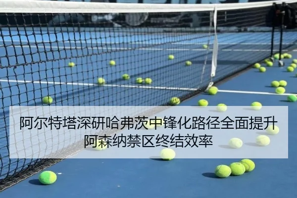 阿尔特塔深研哈弗茨中锋化路径全面提升阿森纳禁区终结效率
